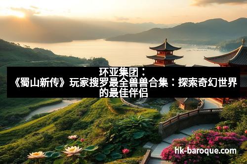 环亚集团：《蜀山新传》玩家搜罗最全兽兽合集：探索奇幻世界的最佳伴侣