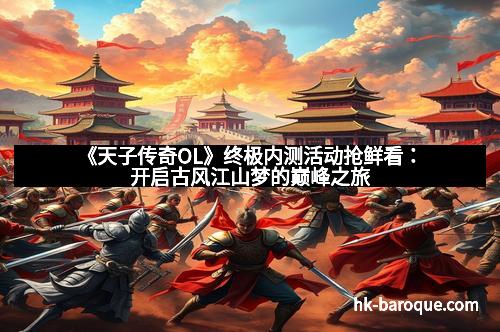 《天子传奇OL》终极内测活动抢鲜看：开启古风江山梦的巅峰之旅