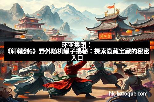 环亚集团：《轩辕剑6》野外随机罐子揭秘：探索隐藏宝藏的秘密入口